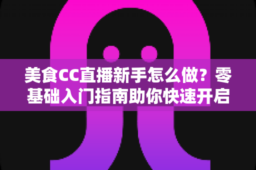 美食CC直播新手怎么做？零基础入门指南助你快速开启美食主播之路