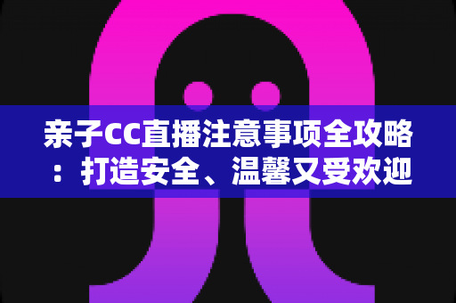 亲子CC直播注意事项全攻略：打造安全、温馨又受欢迎的家庭直播体验
