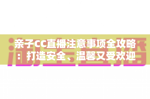 亲子CC直播注意事项全攻略：打造安全、温馨又受欢迎的家庭直播体验