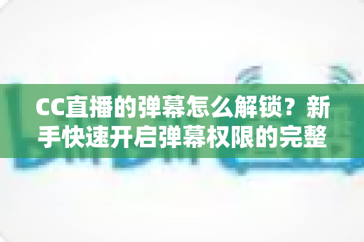 CC直播的弹幕怎么解锁?新手快速开启弹幕权限的完整指南与常见问题解析 CC直播的弹幕怎么解锁?新手快速开启弹幕权限的完整指南与常见问题解析