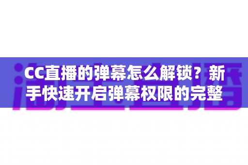 CC直播的弹幕怎么解锁？新手快速开启弹幕权限的完整指南与常见问题解析