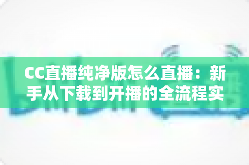 CC直播纯净版怎么直播：新手从下载到开播的全流程实用指南