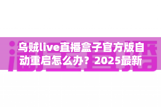 乌贼live直播盒子官方版自动重启怎么办?2025最新故障排查与解决方法全攻略 乌贼live直播盒子官方版自动重启怎么办?2025最新故障排查与解决方法全攻略