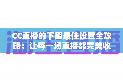 CC直播的下播最佳设置全攻略：让每一场直播都完美收官的实用指南