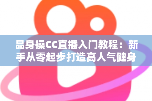 品身操CC直播入门教程：新手从零起步打造高人气健身直播间的完整实战指南