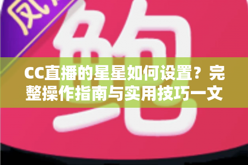 CC直播的星星如何设置？完整操作指南与实用技巧一文讲透
