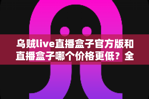 乌贼live直播盒子官方版和直播盒子哪个价格更低？全方位价格对比与省钱选购指南