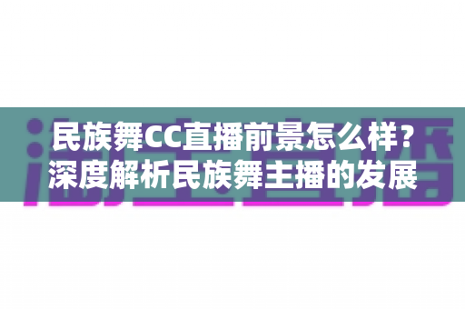 民族舞CC直播前景怎么样？深度解析民族舞主播的发展机遇、变现路径与未来趋势