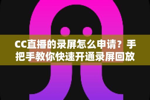CC直播的录屏怎么申请?手把手教你快速开通录屏回放权限的完整实用指南 CC直播的录屏怎么申请?手把手教你快速开通录屏回放权限的完整实用指南