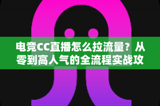 电竞CC直播怎么拉流量?从零到高人气的全流程实战攻略 电竞CC直播怎么拉流量?从零到高人气的全流程实战攻略