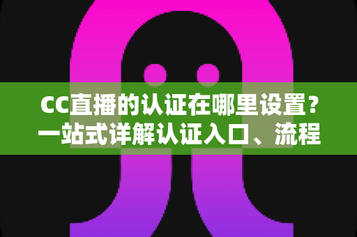 CC直播的认证在哪里设置?一站式详解认证入口、流程与常见问题指南 CC直播的认证在哪里设置?一站式详解认证入口、流程与常见问题指南