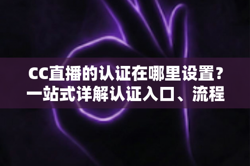 CC直播的认证在哪里设置？一站式详解认证入口、流程与常见问题指南