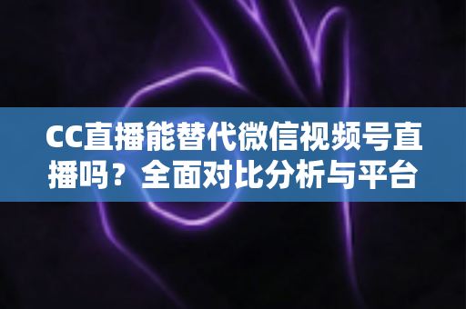CC直播能替代微信视频号直播吗？全面对比分析与平台选择实战指南
