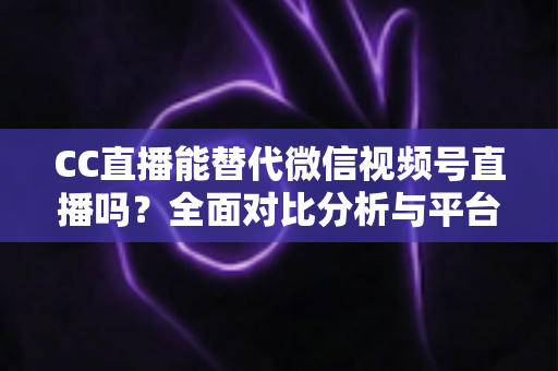 CC直播能替代微信视频号直播吗？全面对比分析与平台选择实战指南
