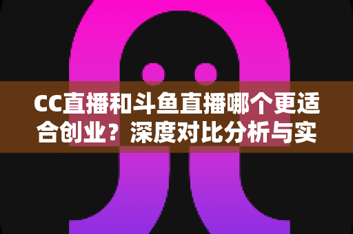 CC直播和斗鱼直播哪个更适合创业？深度对比分析与实战指南帮你选对平台