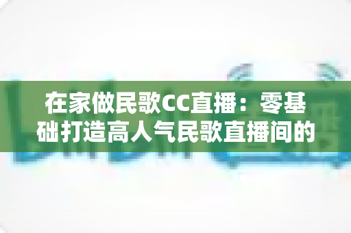 在家做民歌CC直播：零基础打造高人气民歌直播间的完整实战指南