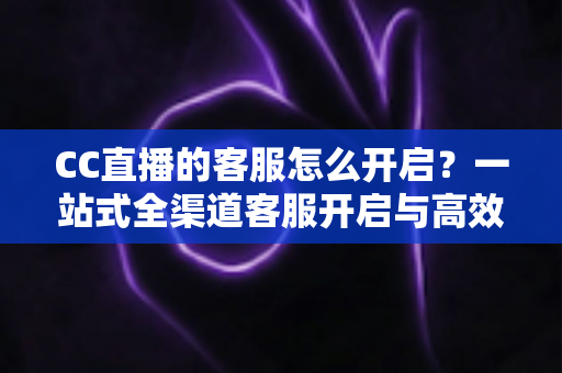 CC直播的客服怎么开启?一站式全渠道客服开启与高效沟通指南 CC直播的客服怎么开启?一站式全渠道客服开启与高效沟通指南