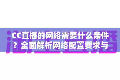 CC直播的网络需要什么条件？全面解析网络配置要求与优化实用指南