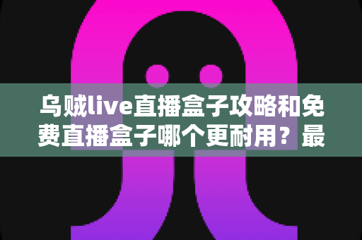 乌贼live直播盒子攻略和免费直播盒子哪个更耐用？最全使用技巧与耐用性选购指南一次看懂