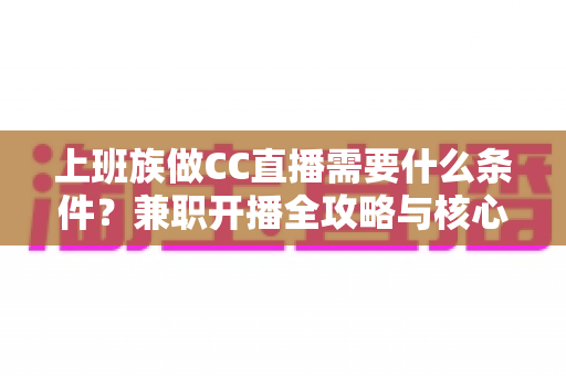 上班族做CC直播需要什么条件？兼职开播全攻略与核心条件深度解析