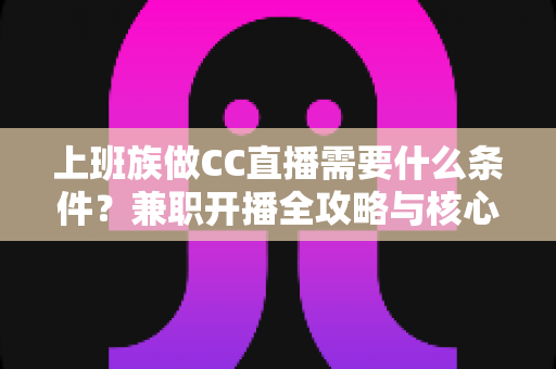 上班族做CC直播需要什么条件？兼职开播全攻略与核心条件深度解析