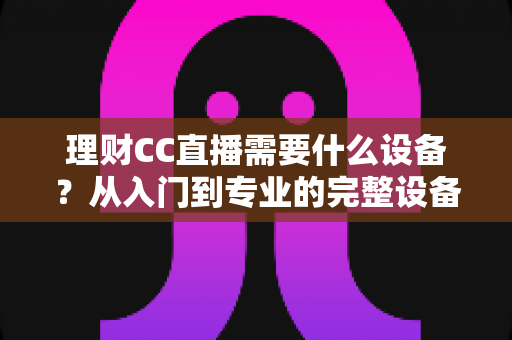 理财CC直播需要什么设备？从入门到专业的完整设备配置清单与预算指南