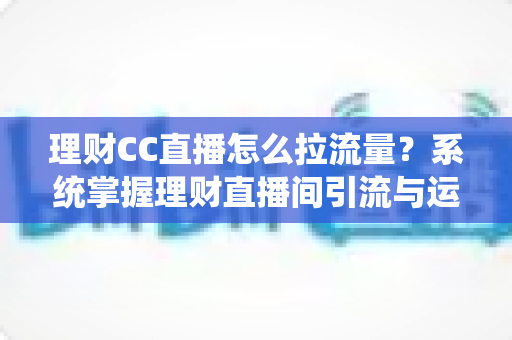 理财CC直播怎么拉流量?系统掌握理财直播间引流与运营的实战全攻略 理财CC直播怎么拉流量?系统掌握理财直播间引流与运营的实战全攻略