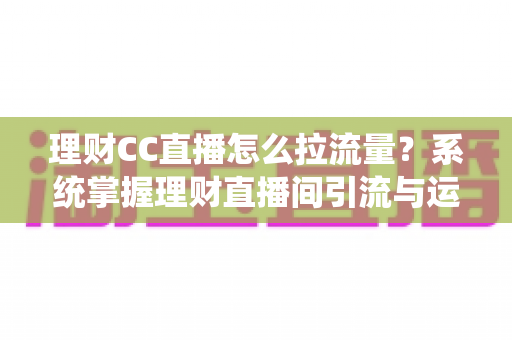 理财CC直播怎么拉流量？系统掌握理财直播间引流与运营的实战全攻略
