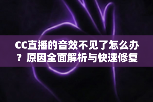 CC直播的音效不见了怎么办？原因全面解析与快速修复技巧完整指南