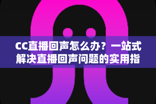 CC直播回声怎么办？一站式解决直播回声问题的实用指南与预防秘籍