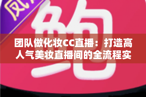 团队做化妆CC直播：打造高人气美妆直播间的全流程实战指南