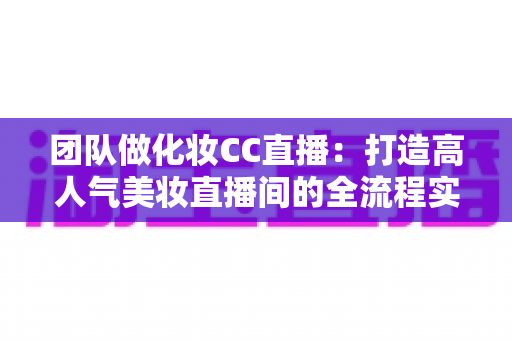 团队做化妆CC直播：打造高人气美妆直播间的全流程实战指南