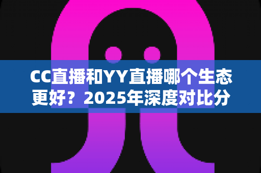 CC直播和YY直播哪个生态更好？2025年深度对比分析，帮你选对直播平台