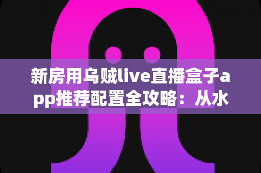 新房用乌贼live直播盒子app推荐配置全攻略：从水电布线到硬件选型的一站式方案