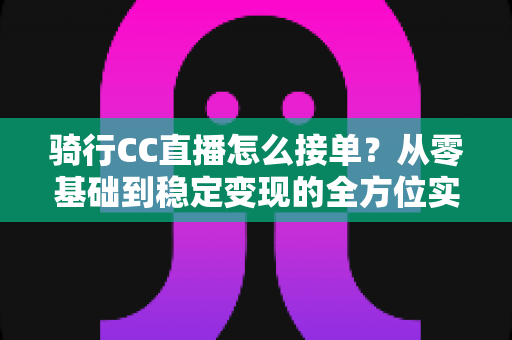骑行CC直播怎么接单?从零基础到稳定变现的全方位实战指南 骑行CC直播怎么接单?从零基础到稳定变现的全方位实战指南