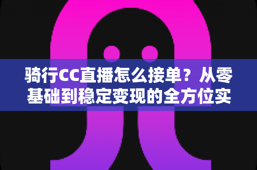 骑行CC直播怎么接单?从零基础到稳定变现的全方位实战指南 骑行CC直播怎么接单?从零基础到稳定变现的全方位实战指南