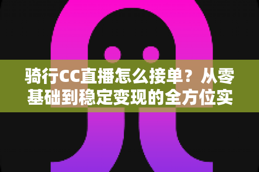 骑行CC直播怎么接单?从零基础到稳定变现的全方位实战指南 骑行CC直播怎么接单?从零基础到稳定变现的全方位实战指南