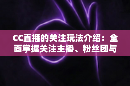 CC直播的关注玩法介绍：全面掌握关注主播、粉丝团与亲密互动技巧，玩转你的直播社交新体验