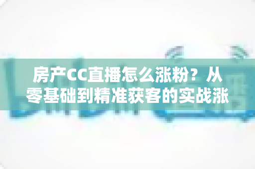 房产CC直播怎么涨粉？从零基础到精准获客的实战涨粉全攻略