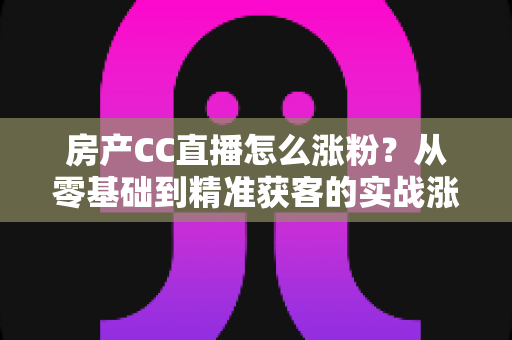 房产CC直播怎么涨粉？从零基础到精准获客的实战涨粉全攻略