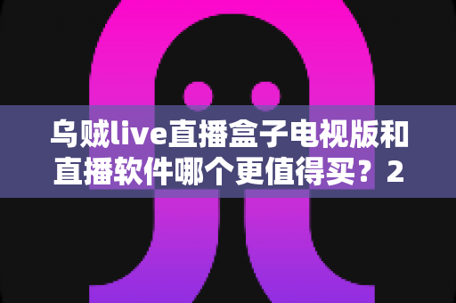 乌贼live直播盒子电视版和直播软件哪个更值得买?2024年超全选购对比指南,帮你省心不踩坑 乌贼live直播盒子电视版和直播软件哪个更值得买?2024年超全选购对比指南,帮你省心不踩坑