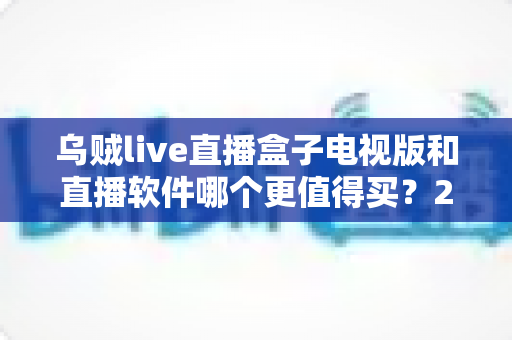 乌贼live直播盒子电视版和直播软件哪个更值得买？2024年超全选购对比指南，帮你省心不踩坑