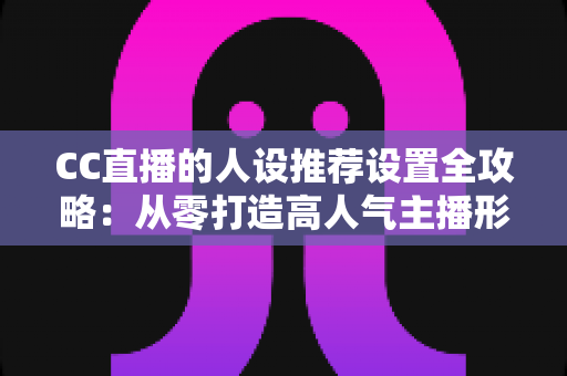 CC直播的人设推荐设置全攻略：从零打造高人气主播形象的实战指南