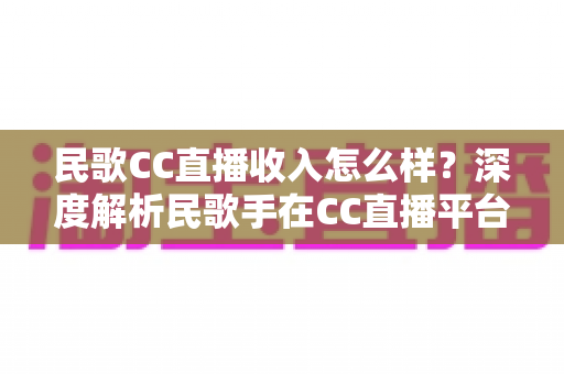 民歌CC直播收入怎么样？深度解析民歌手在CC直播平台的真实收益与赚钱技巧