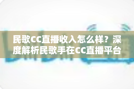 民歌CC直播收入怎么样？深度解析民歌手在CC直播平台的真实收益与赚钱技巧