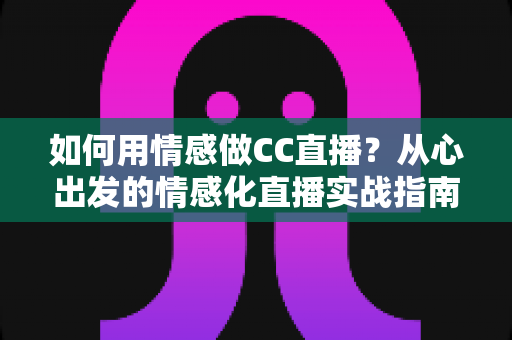 如何用情感做CC直播？从心出发的情感化直播实战指南，助你打造高黏性人气直播间