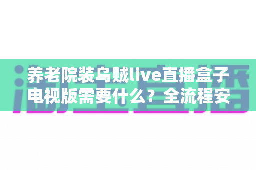 养老院装乌贼live直播盒子电视版需要什么?全流程安装条件清单与避坑指南 养老院装乌贼live直播盒子电视版需要什么?全流程安装条件清单与避坑指南