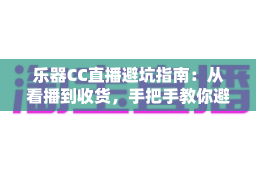 乐器CC直播避坑指南：从看播到收货，手把手教你避开直播购琴陷阱