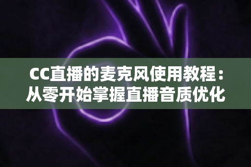 CC直播的麦克风使用教程:从零开始掌握直播音质优化的完整指南 CC直播的麦克风使用教程:从零开始掌握直播音质优化的完整指南