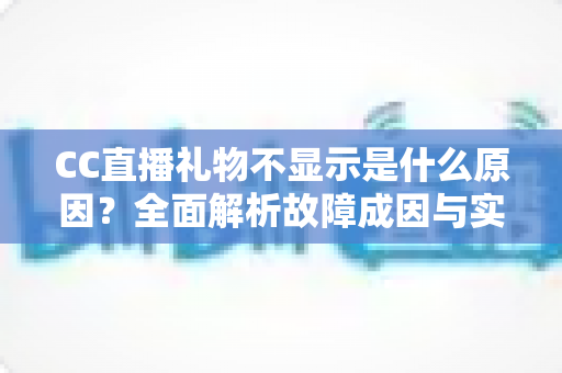 CC直播礼物不显示是什么原因？全面解析故障成因与实用解决方案